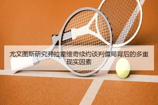 尤文图斯研究弗拉霍维奇续约谈判僵局背后的多重现实因素