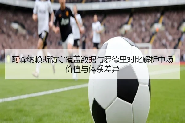 阿森纳赖斯防守覆盖数据与罗德里对比解析中场价值与体系差异