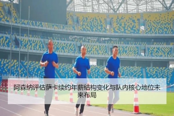 阿森纳评估萨卡续约年薪结构变化与队内核心地位未来布局
