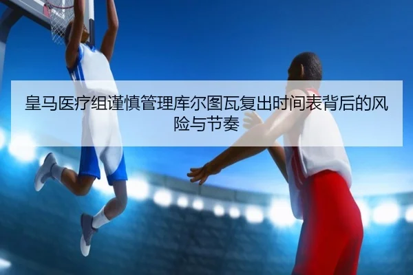 皇马医疗组谨慎管理库尔图瓦复出时间表背后的风险与节奏