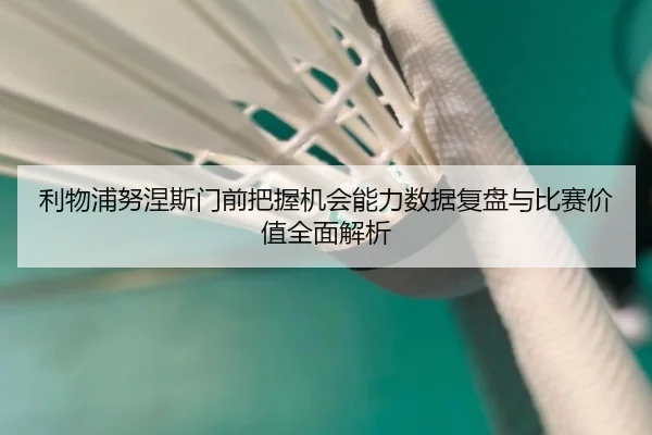 利物浦努涅斯门前把握机会能力数据复盘与比赛价值全面解析