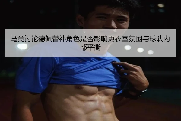 马竞讨论德佩替补角色是否影响更衣室氛围与球队内部平衡