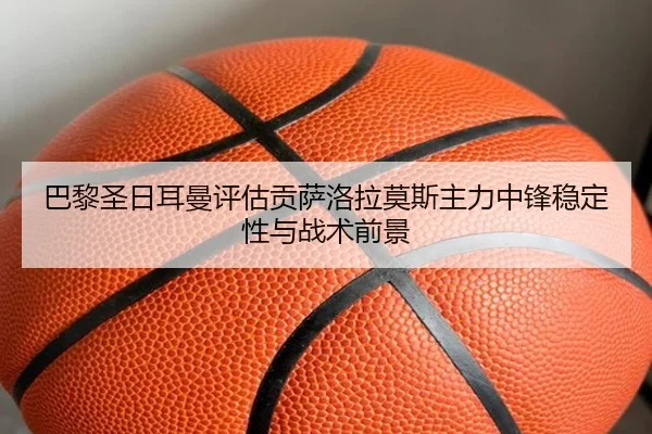 巴黎圣日耳曼评估贡萨洛拉莫斯主力中锋稳定性与战术前景