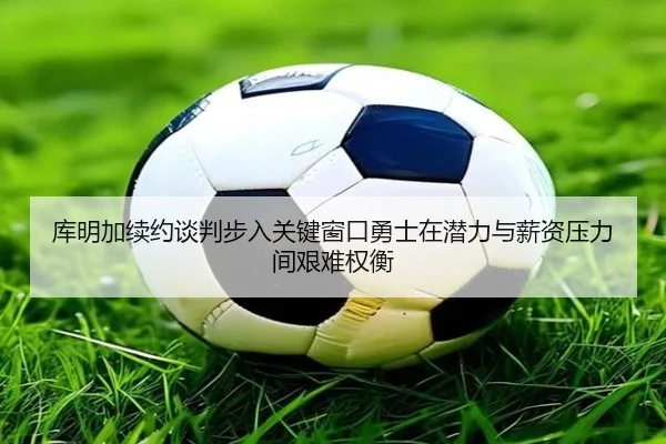 库明加续约谈判步入关键窗口勇士在潜力与薪资压力间艰难权衡